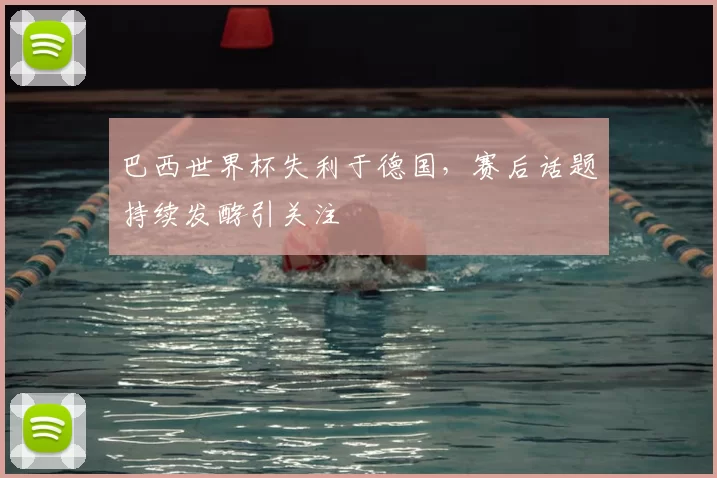巴西世界杯失利于德国，赛后话题持续发酵引关注