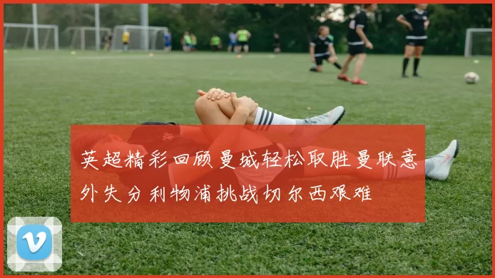 英超精彩回顾曼城轻松取胜曼联意外失分利物浦挑战切尔西艰难