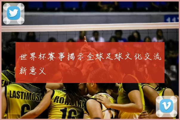 世界杯赛事揭示全球足球文化交流新意义