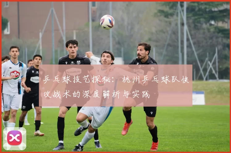 乒乓球技艺探秘:杭州乒乓球队快攻战术的深度解析与实践