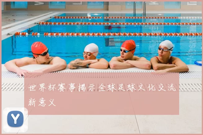 世界杯赛事揭示全球足球文化交流新意义