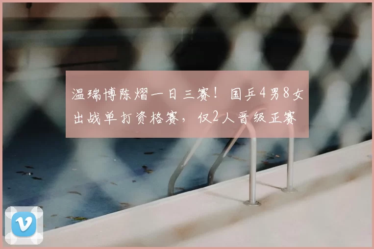 温瑞博陈熠一日三赛！国乒4男8女出战单打资格赛，仅2人晋级正赛